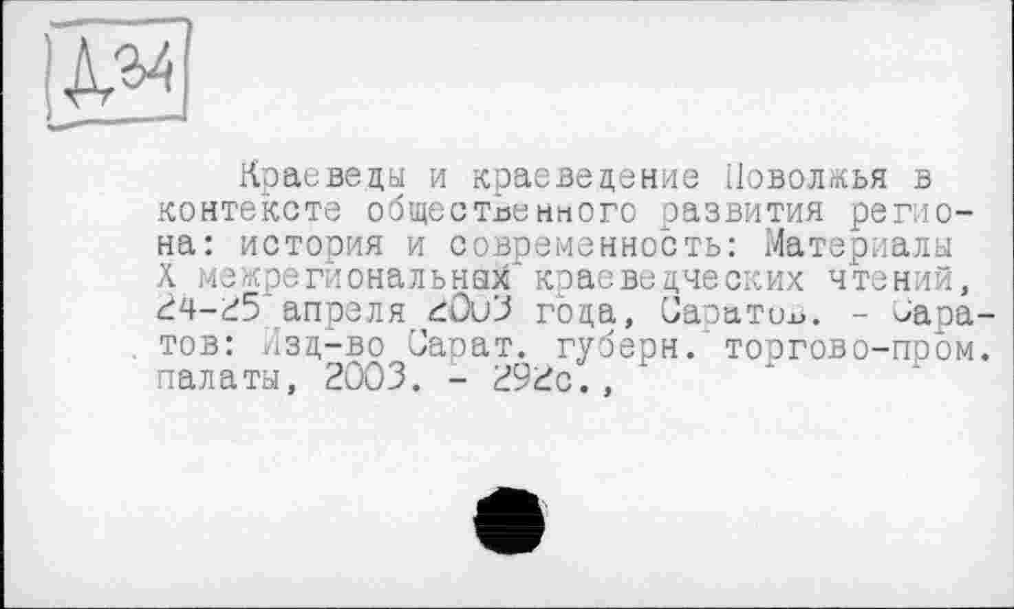 ﻿Краеведы и краеведение Поволжья в контексте общественного развития реглона: история и современность: Материалы Ä межрегиональных'краеведческих чтений, 24-25 апреля 20иЗ года, Саратов. - Маратов: Лзд-во Сарат. губерн. торгово-пром, палаты, 2003. - 292с.,